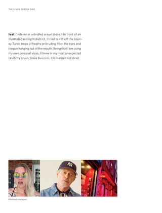 lust ( intense or unbridled sexual desire) In front of an
illustrated red light district, I tried to riff off the Loon-
ey Tunes trope of hearts protruding from the eyes and
tongue hanging out of the mouth. Being that I am using
my own personal vices, I threw in my most unexpected
celebrity crush, Steve Buscemi. I’m married not dead.
THE SEVEN DEADLY SINS
Effortlessly oozing sex.
 