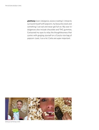 gluttony (over-indulgence, excess in eating). I chose to
surround myself with popcorn, my favourite snack and
something I can eat and never get full on. My over in-
dulgences also include chocolate and THC gummies.
Cartooned my eyes to relay the thoughtlessness that
comes with gorging yourself on a Coscto size bag of
popcorn. Look, I run a lot. Carbs are super important.
THE SEVEN DEADLY SINS
Setting up and having a snack.
 