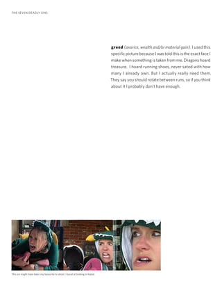 greed (avarice, wealth and/or material gain). I used this
specific picture because I was told this is the exact face I
make when something is taken from me. Dragons hoard
treasure. I hoard running shoes, never sated with how
many I already own. But I actually really need them.
They say you should rotate between runs, so if you think
about it I probably don’t have enough.
THE SEVEN DEADLY SINS
This sin might have been my favourite to shoot. I excel at looking irritated.
 