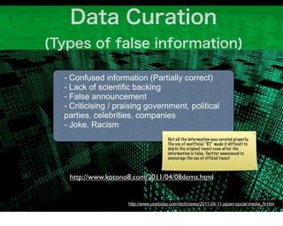 - Confused information (Partially correct)
- Lack of scientific backing
- False announcement
- Criticising / praising government, political
parties, celebrities, companies
- Joke, Racism
                                     Not all the information was curated properly.
                                     The use of unofficial “RT” made it difficult to
                                     delete the original t weet even after the
                                     information is false. Twitter announced to
                                     encourage the use of official t weet



 http://www.kotono8.com/2011/04/08dema.html


                   http://www.usatoday.com/tech/news/2011-04-11-japan-social-media_N.htm
 