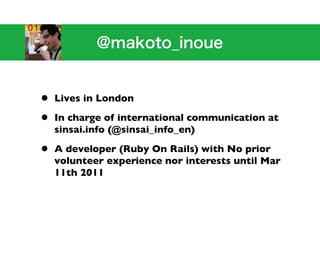 •   Lives in London

•   In charge of international communication at
    sinsai.info (@sinsai_info_en)

•   A developer (Ruby On Rails) with No prior
    volunteer experience nor interests until Mar
    11th 2011
 