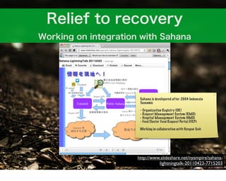 Sahana is developered after 2004 Indonesia
 Tsunamie

 - Organization Registry (OR)
 - Request Management System (RMS):
 - Hospital Management System (HMS)
 - Food Cluster Food Request Portal (FRP):

 Working in collaboration with Hyogon Tech




http://www.slideshare.net/nyampire/sahana-
          lightningtalk-20110423-7715203
 