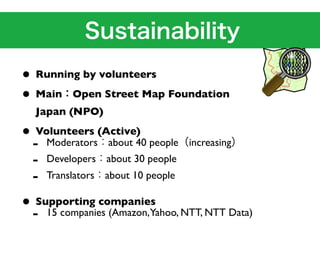 • Running by volunteers
• Main Open Street Map Foundation
  Japan (NPO)

• Volunteers (Active) people increasing
 - Moderators about 40
 - Developers about 30 people
 - Translators about 10 people
• Supporting companies NTT, NTT Data)
 - 15 companies (Amazon,Yahoo,
 