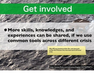 •More skills, knowledges, and
 experiences can be shared, if we use
 common tools across different crisis
                  Why GPS was launched within 2hrs, and sinsai.info
                  within 4hrs? Because they have been used in different
                  crisis.




                  http://www.ﬂickr.com/photos/dugspr/5572695671/
 