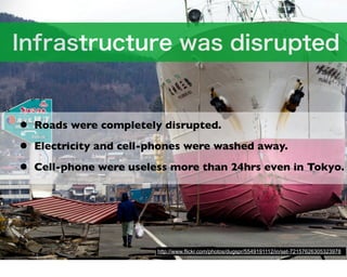 •   Roads were completely disrupted.

•   Electricity and cell-phones were washed away.

•   Cell-phone were useless more than 24hrs even in Tokyo.




                         http://www.flickr.com/photos/dugspr/5549191112/in/set-72157626305323978
 