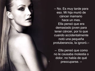 —  No. Es muy tarde para eso. Mi hija murió de cáncer mamario  hace un mes. Ella pensó que era demasiado joven para tener cáncer, por lo que cuando accidentalmente notó una pequeña protuberancia, la ignoró. —   —  Ella pensó que como no le causaba molestia o dolor, no había de qué preocuparse.  — 