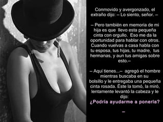Conmovido y avergonzado, el extraño dijo:  —  Lo siento, señor.  —   — Pero t ambién en memoria de mi hija  es que  llevo esta   pequeña cinta con orgullo.  Eso me da la oportunidad para hablar con otros. Cuando vuelvas a casa habla con tu esposa, tus hijas, tu madre,  tus hermanas,  y aun  tus amigas  sobre esto . —   —  Aquí tienes... —  agregó  el hombre  mientras  busc aba  en su  bolsillo y le entreg aba  una pequeña cinta rosada. Éste la tomó, la miró, lentamente levantó la cabeza y le dijo:  ¿Podría ayudarme a  p onerla?  —   