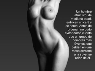 Un hombre atractivo,   de mediana edad, entró en un café y se   sentó. Antes de ordenar, no pudo evitar darse cuenta que un grupo de   hombres más jóvenes, que bebían en una mesa cercana  a la suya,   se reía n  de él .. 