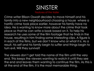 SINISTER
Features of the trailer
Crime writer Ellison Oswalt decides to move himself and his
family into a new neighbourhood choosing a house where a
horrific crime took place earlier, however his family have no
idea. He is wanting to know more about the crime that took
place so that he can write a book based on it. To help his
research he uses some of the film footage that he finds in the
house, resulting in him finding some interesting clips. A figure is
in each of the films, but we don’t know who or what it is. As a
result, his self and his family begin to suffer and things begin to
turn evil. Will they survive?
The viewers don’t get told the name of the film until the very
end. This keeps the viewers wanting to watch it until they see
the end and leaves them wanting to continue the film. As this is
at the end of the film, it is the most memorable thing.
 