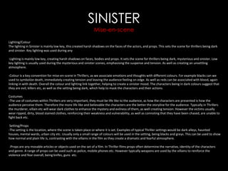 SINISTER
Mise-en-scene
Lighting/Colour
The lighting in Sinister is mainly low key, this created harsh shadows on the faces of the actors, and props. This sets the scene for thrillers being dark
and sinister. Key lighting was used during any
-Lighting is mainly low key, creating harsh shadows on faces, bodies and props. It sets the scene for thrillers being dark, mysterious and sinister. Low
key lighting is usually used during the mysterious and sinister scenes, emphasising the suspense and tension. As well as creating an unsettling
atmosphere.
-Colour is a key convention for mise-en-scene in Thrillers, as we associate emotions and thoughts with different colours. For example blacks can we
used to symbolize death, immediately creating tension and leaving the audience feeling on edge. As well as reds can be associated with blood, again
linking in with death. Overall the colour and lighting link together, helping to create a sinister mood. The characters being in dark colours suggest that
they are evil, killers etc, as well as the setting being dark, which help to mask the characters and their actions.
Costumes
-The use of costumes within Thrillers are very important, they must be life like to the audience, as how the characters are presented is how the
audience perceive them. Therefore the more life like and believable the characters are the better the storyline for the audience. Typically in Thrillers
the murderer, villain etc will wear dark clothes to enhance the mystery and evilness of them, as well creating tension. However the victims usually
wear ripped, dirty, blood stained clothes, reinforcing their weakness and vulnerability, as well as connoting that they have been chased, are unable to
fight back etc.
Setting/Props
-The setting is the location, where the scene is taken place or where it is set. Examples of typical Thriller settings would be dark alleys, haunted
houses, mental wards, urban city etc. Usually only a small range of colours will be used in the setting, being blacks and greys. This can be used to show
how normal and plain life is, contrasting with the villains in the film as they create a dramatic and fearful atmosphere.
-Props are any movable articles or objects used on the set of a film. In Thriller films props often determine the narrative, identity of the characters
and genre. A range of props can be used such as police, mobile phones etc. However typically weapons are used by the villains to reinforce the
violence and fear overall, being knifes, guns etc.
 