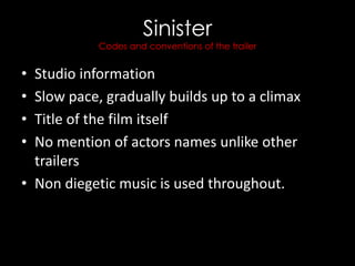 Sinister
Codes and conventions of the trailer
• Studio information
• Slow pace, gradually builds up to a climax
• Title of the film itself
• No mention of actors names unlike other
trailers
• Non diegetic music is used throughout.
 