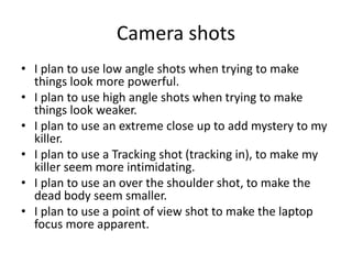 Camera shots
• I plan to use low angle shots when trying to make
things look more powerful.
• I plan to use high angle shots when trying to make
things look weaker.
• I plan to use an extreme close up to add mystery to my
killer.
• I plan to use a Tracking shot (tracking in), to make my
killer seem more intimidating.
• I plan to use an over the shoulder shot, to make the
dead body seem smaller.
• I plan to use a point of view shot to make the laptop
focus more apparent.
 