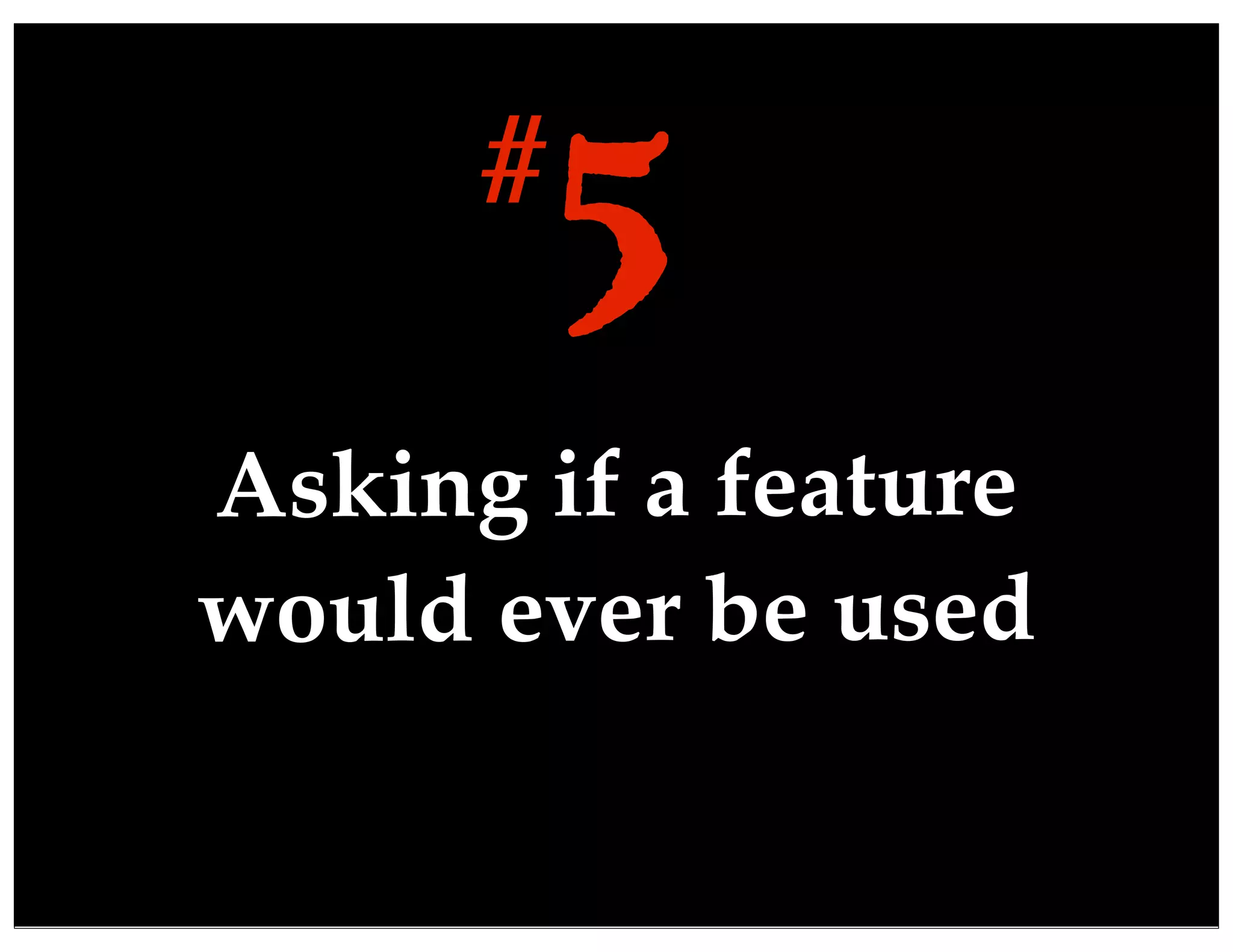 Asking if a feature
would ever be used
5#