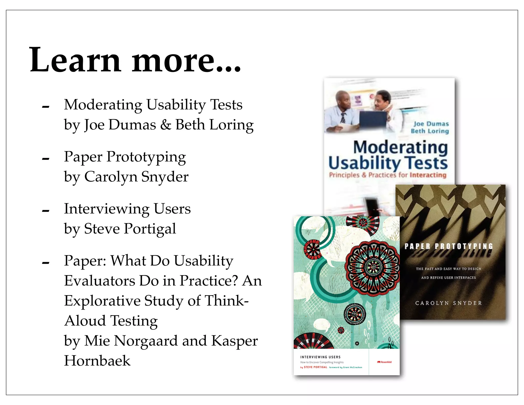 Learn more...
- Moderating Usability Tests
by Joe Dumas & Beth Loring
- Paper Prototyping
by Carolyn Snyder
- Interviewing Users
by Steve Portigal
- Paper: What Do Usability
Evaluators Do in Practice? An
Explorative Study of Think-
Aloud Testing
by Mie Norgaard and Kasper
Hornbaek