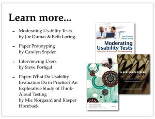 Learn more...
- Moderating Usability Tests
by Joe Dumas & Beth Loring
- Paper Prototyping
by Carolyn Snyder
- Interviewing Users
by Steve Portigal
- Paper: What Do Usability
Evaluators Do in Practice? An
Explorative Study of Think-
Aloud Testing
by Mie Norgaard and Kasper
Hornbaek
 