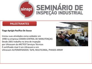 PALESTRANTES

Tiago Aprigio Pacifico De Sousa

Iniciou suas atividades como soldador em
1998 na empresa CEMAN CENTRAL DE MANUTENÇAO.
Desde 2001 trabalha na área de inspeção
por Ultrassom da ARCTEST Serviços Técnicos
É certificado nível 2 em Ultrassom e em
Ultrassom AUTOMATIZADOS: ToFD, MULTICANAL, PHASED ARRAY
 