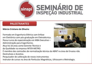 PALESTRANTES
Márcio Cristiano de Oliveira

Formado em Engenharia Elétrica com ênfase
em Eletrônica com pós-graduação em Eletrotécnica.
Possui curso de especialização em MBA Executivo –
Administração para Engenheiros.
Atua há 10 anos como Gerente Técnico e
da Qualidade na empresa INTER-METRO.
É membro das comissões de normalização técnica da ABNT na área de Ensaios não
Destrutivos e Acústica.
Pesquisador de calibração de novos instrumentos
Instrutor de cursos na área de Partículas Magnéticas, Ultrassom e Metrologia.
 