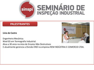 PALESTRANTES

Lívia de Castro

Engenheira Mecânica.
Nível 03 em Termografia Industrial.
Atua a 30 anos na área de Ensaios Não Destrutivos
E atualmente gerencia a Divisão END na empresa REM INDÚSTRIA E COMERCIO LTDA.
 
