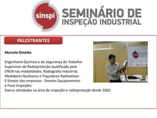 PALESTRANTES

Marcelo Ometto

Engenheiro Químico e de Segurança do Trabalho
Supervisor de Radioproteção qualificado pela
CNEN nas modalidades: Radiografia industrial,
Medidores Nucleares e Traçadores Radioativos
É Diretor das empresas: Ometto Equipamentos
e Foco Inspeções
Exerce atividades na área de inspeção e radioproteção desde 2002.
 