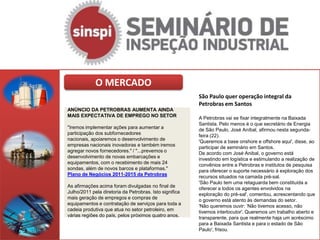 O MERCADO
                                                         São Paulo quer operação integral da
                                                         Petrobras em Santos
ANÚNCIO DA PETROBRAS AUMENTA AINDA
MAIS EXPECTATIVA DE EMPREGO NO SETOR                     A Petrobras vai se fixar integralmente na Baixada
                                                         Santista. Pelo menos é o que secretário de Energia
"Iremos implementar ações para aumentar a                de São Paulo, José Aníbal, afirmou nesta segunda-
participação dos subfornecedores                         feira (22).
nacionais, apoiaremos o desenvolvimento de               'Queremos a base onshore e offshore aqui', disse, ao
empresas nacionais inovadoras e também iremos            participar de seminário em Santos.
agregar novos fornecedores." / "...prevemos o            De acordo com José Anibal, o governo está
desenvolvimento de novas embarcações e                   investindo em logística e estimulando a realização de
equipamentos, com o recebimento de mais 24               convênios entre a Petrobras e institutos de pesquisa
sondas, além de novos barcos e plataformas."             para oferecer o suporte necessário à exploração dos
Plano de Negócios 2011-2015 da Petrobras                 recursos situados na camada pré-sal.
                                                         'São Paulo tem uma retaguarda bem constituída a
As afirmações acima foram divulgadas no final de         oferecer a todos os agentes envolvidos na
Julho/2011 pela diretoria da Petrobras. Isto significa   exploração do pré-sal', comentou, acrescentando que
mais geração de empregos e compras de                    o governo está atento às demandas do setor.
equipamentos e contratação de serviços para toda a       'Não queremos ouvir: ‘Não tivemos acesso, não
cadeia produtiva que atua no setor petroleiro, em        tivemos interlocutor'. Queremos um trabalho aberto e
várias regiões do país, pelos próximos quatro anos.      transparente, para que realmente haja um acréscimo
                                                         para a Baixada Santista e para o estado de São
                                                         Paulo', frisou.
 