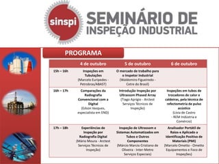 PROGRAMA
              4 de outubro                5 de outubro                 6 de outubro
15h – 16h       Inspeções em         O mercado de trabalho para
                 Tubulações             o Inspetor Industrial
             (Marcelo Euripedes -      (Waldomiro Figueiredo -
              Petrobras/ABAST)             Cetre do Brasil)
16h – 17h     Comparações da          Introdução Inspeção por       Inspeções em tubos de
                Radiografia           Ultrassom Phased Array         trocadores de calor e
            Convencional com a         (Tiago Aprígio - Arctest    caldeiras, pela técnica de
                   Digital              Serviços Técnicos de        refectometria de pulso
              (Edson Vasques,                 Inspeção)                     acústico
            especialista em END)                                        (Lívia de Castro
                                                                       - REM Indústria e
                                                                           Comércio)
17h – 18h      Experiências de         Inspeção de Ultrassom e       Analisador Portátil de
                Inspeção por         Sistemas Automatizados em         Raios-x Aplicado a
              Radiografia Digital           Tubos e Outros          Identificação Positiva de
            (Mário Moura - Arctest           Componentes                Materiais (PMI)
             Serviços Técnicos de    (Márcio Marcio Cristiano de   (Marcelo Ometto - Ometto
                  Inspeção)              Oliveira - Inter-Metro     Equipamentos e Foco de
                                          Serviços Especiais)              Inspeções)
 