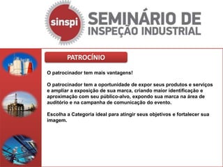 PATROCÍNIO
O patrocinador tem mais vantagens!

O patrocinador tem a oportunidade de expor seus produtos e serviços
e ampliar a exposição de sua marca, criando maior identificação e
aproximação com seu público-alvo, expondo sua marca na área de
auditório e na campanha de comunicação do evento.

Escolha a Categoria ideal para atingir seus objetivos e fortalecer sua
imagem.
 