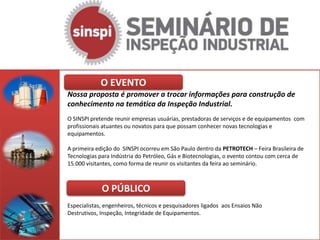 O EVENTO
Nossa proposta é promover a trocar informações para construção de
conhecimento na temática da Inspeção Industrial.
O SINSPI pretende reunir empresas usuárias, prestadoras de serviços e de equipamentos com
profissionais atuantes ou novatos para que possam conhecer novas tecnologias e
equipamentos.

A primeira edição do SINSPI ocorreu em São Paulo dentro da PETROTECH – Feira Brasileira de
Tecnologias para Indústria do Petróleo, Gás e Biotecnologias, o evento contou com cerca de
15.000 visitantes, como forma de reunir os visitantes da feira ao seminário.



             O PÚBLICO
Especialistas, engenheiros, técnicos e pesquisadores ligados aos Ensaios Não
Destrutivos, Inspeção, Integridade de Equipamentos.
 