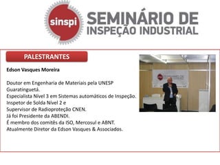 PALESTRANTES
Edson Vasques Moreira

Doutor em Engenharia de Materiais pela UNESP
Guaratinguetá.
Especialista Nível 3 em Sistemas automáticos de Inspeção.
Inspetor de Solda Nível 2 e
Supervisor de Radioproteção CNEN.
Já foi Presidente da ABENDI.
É membro dos comitês da ISO, Mercosul e ABNT.
Atualmente Diretor da Edson Vasques & Associados.
 