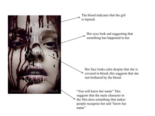 The blood indicates that the girl
is injured.
“You will know her name” This
suggests that the main character in
the film does something that makes
people recognise her and “know her
name”
Her face looks calm despite that she is
covered in blood, this suggests that she
isnt bothered by the blood.
Her eyes look sad suggesting that
something has happened to her.
 