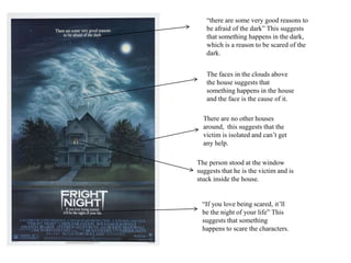 “If you love being scared, it’ll
be the night of your life” This
suggests that something
happens to scare the characters.
The person stood at the window
suggests that he is the victim and is
stuck inside the house.
The faces in the clouds above
the house suggests that
something happens in the house
and the face is the cause of it.
“there are some very good reasons to
be afraid of the dark” This suggests
that something happens in the dark,
which is a reason to be scared of the
dark.
There are no other houses
around, this suggests that the
victim is isolated and can’t get
any help.
 
