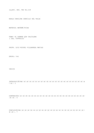 ï»¿ESC. SEC. TEC No.118




KARLA CAROLINA CARRILLO DEL VALLE




MATERIA: MATEMÃTICAS




TEMA: EL HOMBRE QUE CALCULABA
( 2da. SINTESIS)




PROFR. LUIS MIGUEL VILLARREAL MATIAS




GRUPO: 3-B




INDICE




INTRODUCCIÃNâ¦â¦â¦â¦â¦â¦â¦â¦â¦â¦â¦â¦â¦â¦â¦â¦â¦â¦â¦â¦â¦â¦â
¦â¦ 3




CONTENIDOâ¦â¦â¦â¦â¦â¦â¦â¦â¦â¦â¦â¦â¦â¦â¦â¦â¦â¦â¦â¦â¦â¦â¦â
¦â¦â¦ 4




CONCLUSIÃNâ¦â¦â¦â¦â¦â¦â¦â¦â¦â¦â¦â¦â¦â¦â¦â¦â¦â¦â¦â¦â¦â¦â¦
â¦â¦. 7
 