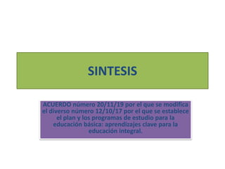 SINTESIS
ACUERDO número 20/11/19 por el que se modifica
el diverso número 12/10/17 por el que se establece
el plan y los programas de estudio para la
educación básica: aprendizajes clave para la
educación integral.
 