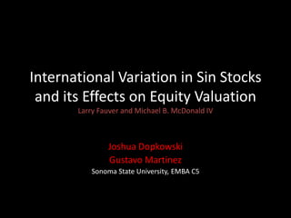 International Variation in Sin Stocks
and its Effects on Equity Valuation
Larry Fauver and Michael B. McDonald IV

Joshua Dopkowski
Gustavo Martinez
Sonoma State University, EMBA C5

 