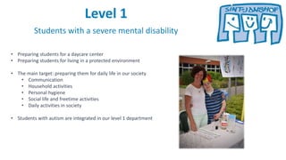 Level 1
Students with a severe mental disability
• Preparing students for a daycare center
• Preparing students for living in a protected environment
• The main target: preparing them for daily life in our society
• Communication
• Household activities
• Personal hygiene
• Social life and freetime activities
• Daily activities in society
• Students with autism are integrated in our level 1 department
 