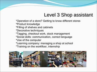 Level 3 Shop assistant *Operation of a store? Getting to know different stores *Product knowledge *Filling of shelves and cabinets *Decorative techniques *Tagging, checkout work, stock management *Social skills: communication, correct language *Use of the computer *Learning company: managing a shop at school *Training on the workfloor, internship 