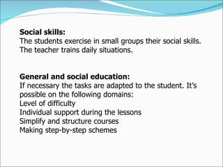 Social skills:  The students exercise in small groups their social skills. The teacher trains daily situations. General and social education:  If necessary the tasks are adapted to the student. It’s possible on the following domains:  Level of difficulty  Individual support during the lessons  Simplify and structure courses  Making step-by-step schemes  