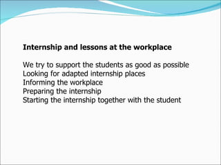Internship and lessons at the workplace  We try to support the students as good as possible  Looking for adapted internship places  Informing the workplace  Preparing the internship  Starting the internship together with the student 