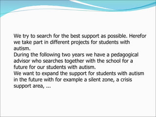 We try to search for the best support as possible. Herefor we take part in different projects for students with autism.  During the following two years we have a pedagogical advisor who searches together with the school for a future for our students with autism.  We want to expand the support for students with autism in the future with for example a silent zone, a crisis support area, ...  
