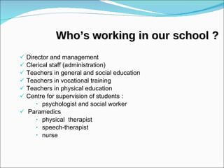 Who’s working in our school ? Director and management  Clerical staff (administration) Teachers in general and social education Teachers in vocational training Teachers in physical education Centre for supervision of students :  psychologist and social worker Paramedics physical  therapist speech-therapist nurse 