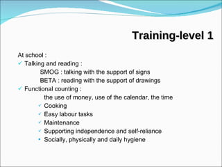 At school : Talking and reading :  SMOG : talking with the support of signs BETA : reading with the support of drawings Functional counting :  the use of money, use of the calendar, the time Cooking Easy labour tasks Maintenance Supporting independence and self-reliance  Socially, physically and daily hygiene Training-level 1 