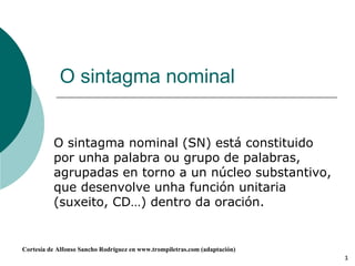O sintagma nominal O sintagma nominal (SN) está constituido por unha palabra ou grupo de palabras, agrupadas en torno a un núcleo substantivo, que desenvolve unha función unitaria (suxeito, CD…) dentro da oración. 