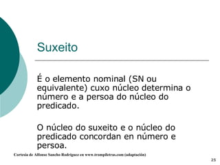 Suxeito É o elemento nominal (SN ou equivalente) cuxo núcleo determina o número e a persoa do núcleo do predicado.  O núcleo do suxeito e o núcleo do predicado concordan en número e persoa. 