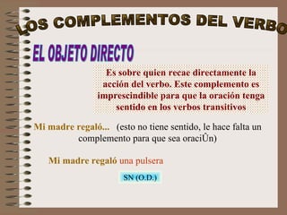 EL OBJETO DIRECTO Es sobre quien recae directamente la acción del verbo. Este complemento es imprescindible para que la oración tenga sentido en los verbos transitivos Mi madre regaló...   (esto no tiene sentido, le hace falta un complemento para que sea oración) Mi madre regaló   una pulsera SN (O.D.) LOS COMPLEMENTOS DEL VERBO 