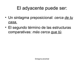 El adyacente puede ser: Un sintagma preposicional:  cerca  de tu casa. El segundo término de las estructuras comparativas:  más cerca  que tú . 