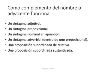Como complemento del nombre o 
adyacente funciona: 
• Un sintagma adjetival. 
• Un sintagma preposicional. 
• Un sintagma nominal en aposición. 
• Un sintagma adverbial (dentro de uno preposicional). 
• Una proposición subordinada de relativo. 
• Una proposición subordinada sustantivada. 
Sintagma nominal 
 