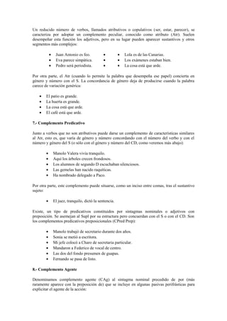 Un reducido número de verbos, llamados atributivos o copulativos (ser, estar, parecer), se
caracteriza por adoptar un complemento peculiar, conocido como atributo (Atr). Suelen
desempeñar esta función los adjetivos, pero en su lugar pueden aparecer sustantivos y otros
segmentos más complejos:

            •    Juan Antonio es feo.           •         •   Lola es de las Canarias.
            •    Eva parece simpática.          •         •   Los exámenes estaban bien.
            •    Pedro será periodista.         •         •   La cosa está que arde.

Por otra parte, el Atr (cuando lo permite la palabra que desempeña ese papel) concierta en
género y número con el S. La concordancia de género deja de producirse cuando la palabra
carece de variación genérica:

    •   El patio es grande.
    •   La huerta es grande.
    •   La cosa está que arde.
    •   El café está que arde.

7.- Complemento Predicativo

Junto a verbos que no son atributivos puede darse un complemento de características similares
al Atr, esto es, que varía de género y número concordando con el número del verbo y con el
número y género del S (o sólo con el género y número del CD, como veremos más abajo):

        •       Manolo Valera vivía tranquilo.
        •       Aquí los árboles crecen frondosos.
        •       Los alumnos de segundo D escuchaban silenciosos.
        •       Las gemelas han nacido raquíticas.
        •       Ha nombrado delegado a Paco.

Por otra parte, este complemento puede situarse, como un inciso entre comas, tras el sustantivo
sujeto:

        •       El juez, tranquilo, dictó la sentencia.

Existe, un tipo de predicativos constituidos por sintagmas nominales o adjetivos con
preposición. Se asemejan al Supl por su estructura pero concuerdan con el S o con el CD. Son
los complementos predicativos preposicionales (CPred Prep):

        •       Manolo trabajó de secretario durante dos años.
        •       Sonia se metió a escritora.
        •       Mi jefe colocó a Charo de secretaria particular.
        •       Mandaron a Federico de vocal de centro.
        •       Las dos del fondo presumen de guapas.
        •       Fernando se pasa de listo.

8.- Complemento Agente

Denominamos complemento agente (CAg) al sintagma nominal precedido de por (más
raramente aparece con la preposición de) que se incluye en algunas pasivas perifrásticas para
explicitar el agente de la acción:
 