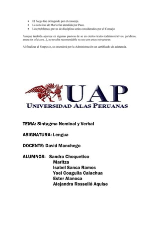 •   El fuego fue extinguido por el conserje.
    •   La solicitud de María fue atendida por Paco.
    •   Los problemas graves de disciplina serán considerados por el Consejo.

Aunque también aparece en algunas pasivas de se en ciertos textos (administrativos, jurídicos,
anuncios oficiales...), no resulta recomendable su uso con estas estructuras:

Al finalizar el Simposio, se extenderá por la Administración un certificado de asistencia.




TEMA: Sintagma Nominal y Verbal

ASIGNATURA: Lengua

DOCENTE: David Manchego

ALUMNOS: Sandra Choquetico
          Maritza
          Isabel Sanca Ramos
          Yoel Coaguila Calachua
          Ester Alanoca
          Alejandra Rosselló Aquise
 