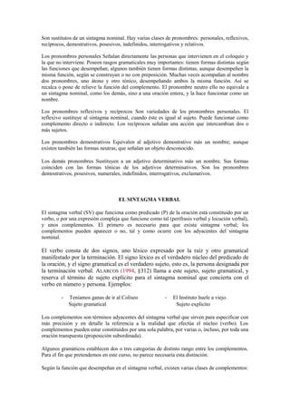 Son sustitutos de un sintagma nominal. Hay varias clases de pronombres: personales, reflexivos,
recíprocos, demostrativos, posesivos, indefinidos, interrogativos y relativos.

Los pronombres personales Señalan directamente las personas que intervienen en el coloquio y
la que no interviene. Poseen rasgos gramaticales muy importantes: tienen formas distintas según
las funciones que desempeñan; algunos también tienen formas distintas, aunque desempeñen la
misma función, según se construyan o no con preposición. Muchas veces acompañan al nombre
dos pronombres, uno átono y otro tónico, desempeñando ambos la misma función. Así se
recalca o pone de relieve la función del complemento. El pronombre neutro ello no equivale a
un sintagma nominal, como los demás, sino a una oración entera, y la hace funcionar como un
nombre.

Los pronombres reflexivos y recíprocos Son variedades de los pronombres personales. El
reflexivo sustituye al sintagma nominal, cuando éste es igual al sujeto. Puede funcionar como
complemento directo o indirecto. Los recíprocos señalan una acción que intercambian dos o
más sujetos.

Los pronombres demostrativos Equivalen al adjetivo demostrativo más un nombre; aunque
existen también las formas neutras, que señalan un objeto desconocido.

Los demás pronombres Sustituyen a un adjetivo determinativo más un nombre. Sus formas
coinciden con las formas tónicas de los adjetivos determinativos. Son los pronombres
demostrativos, posesivos, numerales, indefinidos, interrogativos, exclamativos.



                                   EL SINTAGMA VERBAL

El sintagma verbal (SV) que funciona como predicado (P) de la oración está constituido por un
verbo, o por una expresión compleja que funcione como tal (perífrasis verbal y locución verbal),
y unos complementos. El primero es necesario para que exista sintagma verbal; los
complementos pueden aparecer o no, tal y como ocurre con los adyacentes del sintagma
nominal.

El verbo consta de dos signos, uno léxico expresado por la raíz y otro gramatical
manifestado por la terminación. El signo léxico es el verdadero núcleo del predicado de
la oración, y el signo gramatical es el verdadero sujeto, esto es, la persona designada por
la terminación verbal. ALARCOS (1994, §312) llama a este sujeto, sujeto gramatical, y
reserva el término de sujeto explícito para el sintagma nominal que concierta con el
verbo en número y persona. Ejemplos:

        -   Teníamos ganas de ir al Coliseo             -    El Instituto huele a viejo.
            Sujeto gramatical                                 Sujeto explícito

Los complementos son términos adyacentes del sintagma verbal que sirven para especificar con
más precisión y en detalle la referencia a la realidad que efectúa el núcleo (verbo). Los
complementos pueden estar constituidos por una sola palabra, por varias o, incluso, por toda una
oración transpuesta (proposición subordinada).

Algunos gramáticos establecen dos o tres categorías de distinto rango entre los complementos.
Para el fin que pretendemos en este curso, no parece necesaria esta distinción.

Según la función que desempeñan en el sintagma verbal, existen varias clases de complementos:
 