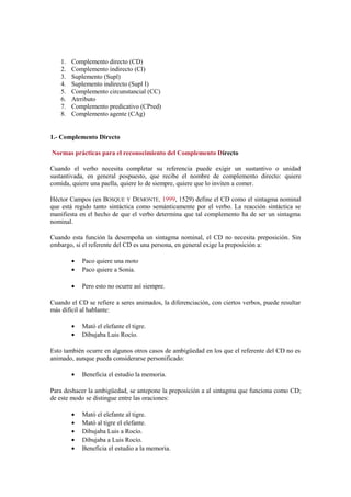 1.   Complemento directo (CD)
    2.   Complemento indirecto (CI)
    3.   Suplemento (Supl)
    4.   Suplemento indirecto (Supl I)
    5.   Complemento circunstancial (CC)
    6.   Atrributo
    7.   Complemento predicativo (CPred)
    8.   Complemento agente (CAg)


1.- Complemento Directo

Normas prácticas para el reconocimiento del Complemento Directo

Cuando el verbo necesita completar su referencia puede exigir un sustantivo o unidad
sustantivada, en general pospuesto, que recibe el nombre de complemento directo: quiere
comida, quiere una paella, quiere lo de siempre, quiere que lo inviten a comer.

Héctor Campos (en BOSQUE Y DEMONTE, 1999, 1529) define el CD como el sintagma nominal
que está regido tanto sintáctica como semánticamente por el verbo. La reacción sintáctica se
manifiesta en el hecho de que el verbo determina que tal complemento ha de ser un sintagma
nominal.

Cuando esta función la desempeña un sintagma nominal, el CD no necesita preposición. Sin
embargo, si el referente del CD es una persona, en general exige la preposición a:

         •   Paco quiere una moto
         •   Paco quiere a Sonia.

         •   Pero esto no ocurre así siempre.

Cuando el CD se refiere a seres animados, la diferenciación, con ciertos verbos, puede resultar
más difícil al hablante:

         •   Mató el elefante el tigre.
         •   Dibujaba Luis Rocío.

Esto también ocurre en algunos otros casos de ambigüedad en los que el referente del CD no es
animado, aunque pueda considerarse personificado:

         •   Beneficia el estudio la memoria.

Para deshacer la ambigüedad, se antepone la preposición a al sintagma que funciona como CD;
de este modo se distingue entre las oraciones:

         •   Mató el elefante al tigre.
         •   Mató al tigre el elefante.
         •   Dibujaba Luis a Rocío.
         •   Dibujaba a Luis Rocío.
         •   Beneficia el estudio a la memoria.
 