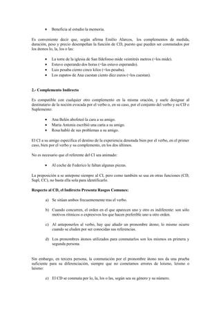 •   Beneficia al estudio la memoria.

Es conveniente decir que, según afirma Emilio Alarcos, los complementos de medida,
duración, peso y precio desempeñan la función de CD, puesto que pueden ser conmutados por
los átonos lo, la, los o las:

        •   La torre de la iglesia de San Ildefonso mide veintitrés metros (=los mide).
        •   Estuvo esperando dos horas (=las estuvo esperando).
        •   Luis pesaba ciento cinco kilos (=los pesaba).
        •   Los zapatos de Ana cuestan ciento diez euros (=los cuestan).


2.- Complemento Indirecto

Es compatible con cualquier otro complemento en la misma oración, y suele designar al
destinatario de la noción evocada por el verbo o, en su caso, por el conjunto del verbo y su CD o
Suplemento:

        •   Ana Belén abofeteó la cara a su amigo.
        •   María Antonia escribió una carta a su amigo.
        •   Rosa habló de sus problemas a su amigo.

El CI a su amigo especifica el destino de la experiencia denotada bien por el verbo, en el primer
caso, bien por el verbo y su complemento, en los dos últimos.

No es necesario que el referente del CI sea animado:

        •   Al coche de Federico le faltan algunas piezas.

La preposición a se antepone siempre al CI, pero como también se usa en otras funciones (CD,
Supl, CC), no basta ella sola para identificarlo.

Respecto al CD, el Indirecto Presenta Rasgos Comunes:

        a) Se sitúan ambos frecuentemente tras el verbo.

        b) Cuando concurren, el orden en el que aparecen uno y otro es indiferente: son sólo
           motivos rítmicos o expresivos los que hacen preferible uno u otro orden.

        c) Al anteponerlos al verbo, hay que añadir un pronombre átono; lo mismo ocurre
           cuando se eluden por ser conocidas sus referencias.

        d) Los pronombres átonos utilizados para conmutarlos son los mismos en primera y
           segunda persona.


Sin embargo, en tercera persona, la conmutación por el pronombre átono nos da una prueba
suficiente para su diferenciación, siempre que no cometamos errores de loísmo, leísmo o
laísmo:

        e) El CD se conmuta por lo, la, los o las, según sea su género y su número.
 